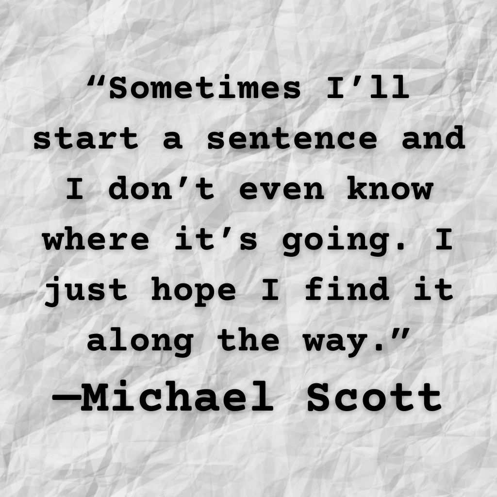 Michael Scott quote: Sometimes I'll start a sentence and I don't even know where it's going. I just hope I find it along the way.
