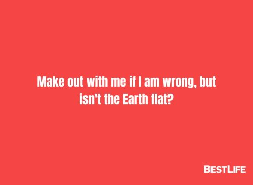 "Make out with me if I am wrong, but isn't the Earth flat?"