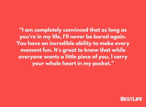 “I am completely convinced that as long as you're in my life, I'll never be bored again. You have an incredible ability to make every moment fun. It's great to know that while everyone wants a little piece of you, I carry your whole heart in my pocket.” 