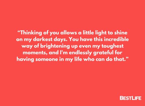 “Thinking of you allows a little light to shine on my darkest days. You have this incredible way of brightening up even my toughest moments, and I'm endlessly grateful for having someone in my life who can do that.”